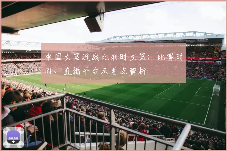 中国女篮迎战比利时女篮：比赛时间、直播平台及看点解析