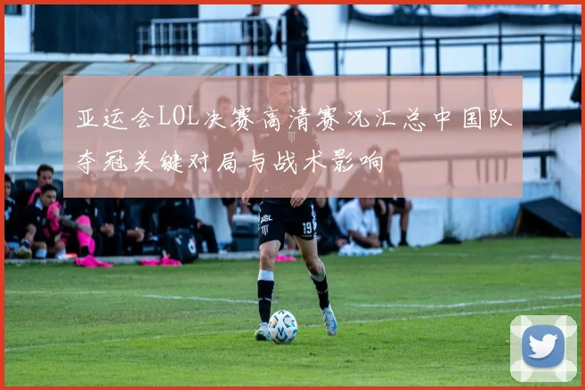 亚运会LOL决赛高清赛况汇总中国队夺冠关键对局与战术影响