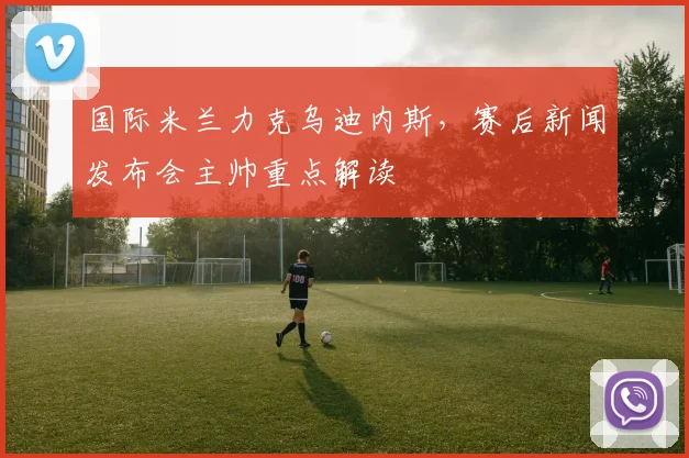 国际米兰力克乌迪内斯，赛后新闻发布会主帅重点解读