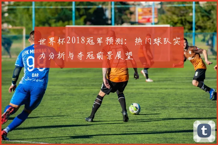 世界杯2018冠军预测：热门球队实力分析与夺冠前景展望