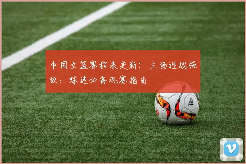 中国女篮赛程表更新：主场迎战强敌，球迷必备观赛指南