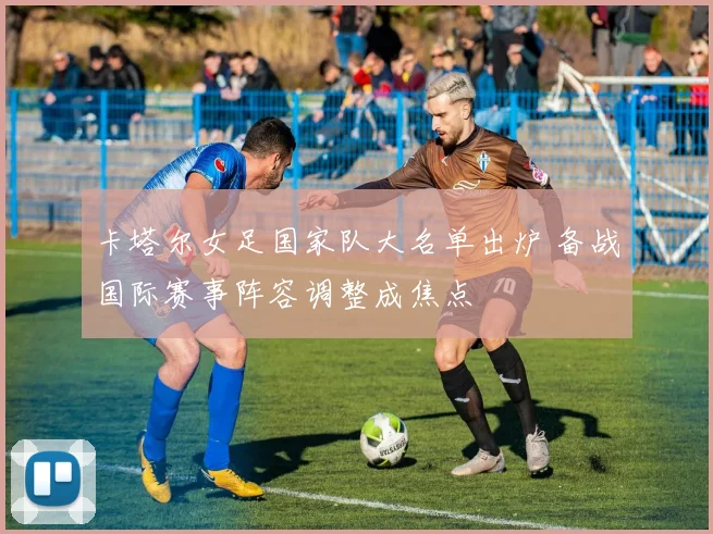 卡塔尔女足国家队大名单出炉 备战国际赛事阵容调整成焦点