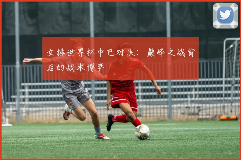 女排世界杯中巴对决：巅峰之战背后的战术博弈