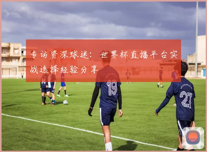 专访资深球迷:世界杯直播平台实战选择经验分享