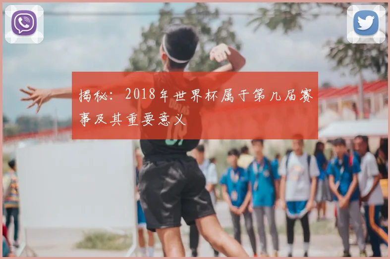 揭秘:2018年世界杯属于第几届赛事及其重要意义