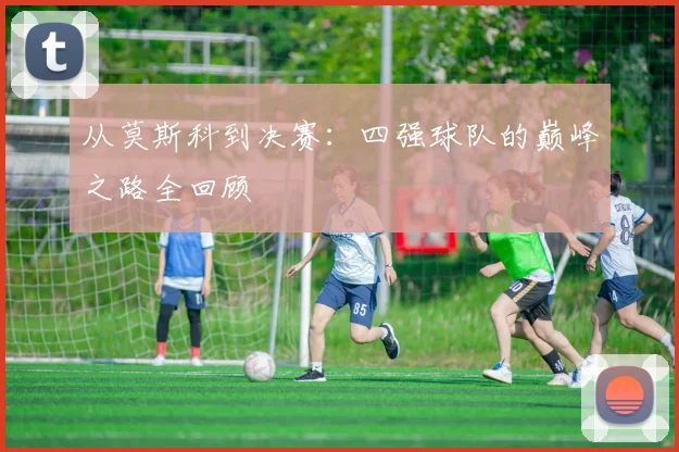 从莫斯科到决赛：四强球队的巅峰之路全回顾