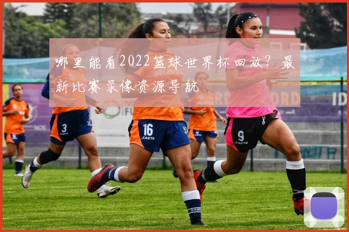 哪里能看2022篮球世界杯回放?最新比赛录像资源导航
