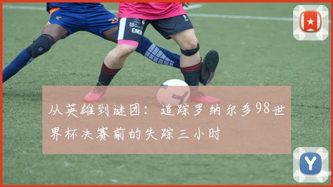 从英雄到谜团：追踪罗纳尔多98世界杯决赛前的失踪三小时