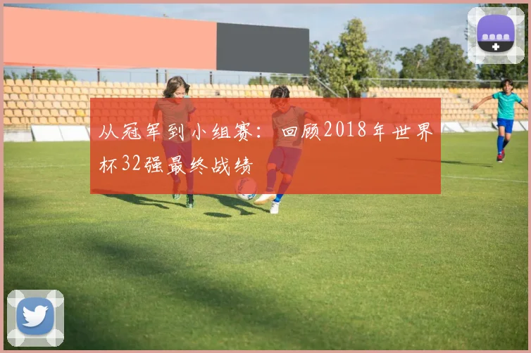 从冠军到小组赛:回顾2018年世界杯32强最终战绩