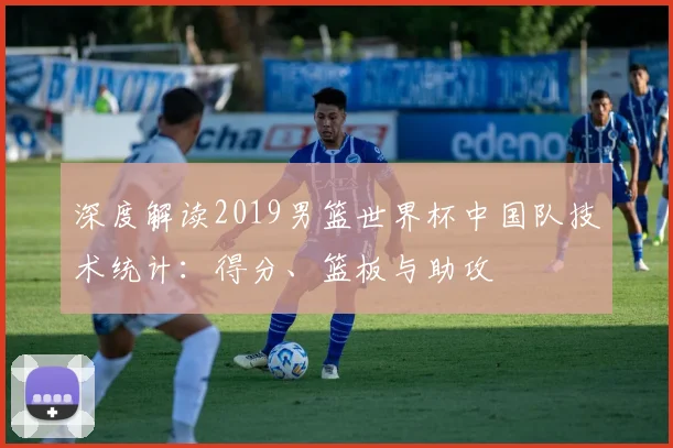 深度解读2019男篮世界杯中国队技术统计：得分、篮板与助攻