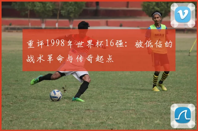 重评1998年世界杯16强：被低估的战术革命与传奇起点