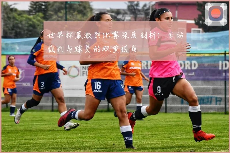 世界杯最激烈比赛深度剖析：专访裁判与球员的双重视角