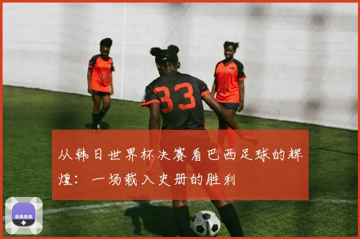 从韩日世界杯决赛看巴西足球的辉煌：一场载入史册的胜利